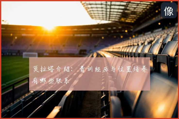 莫拉塔介绍：青训经历与位置培养有哪些联系