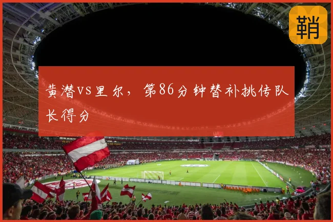 黄潜vs里尔，第86分钟替补挑传队长得分